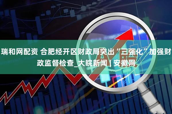 瑞和网配资 合肥经开区财政局突出“三强化”加强财政监督检查_大皖新闻 | 安徽网