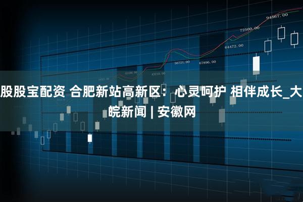 股股宝配资 合肥新站高新区：心灵呵护 相伴成长_大皖新闻 | 安徽网