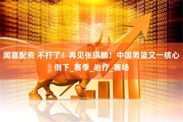 闻喜配资 不打了！再见张镇麟！中国男篮又一核心倒下_赛季_治疗_赛场