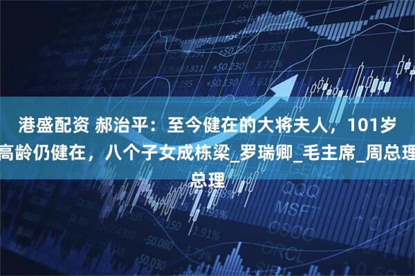 港盛配资 郝治平：至今健在的大将夫人，101岁高龄仍健在，八个子女成栋梁_罗瑞卿_毛主席_周总理
