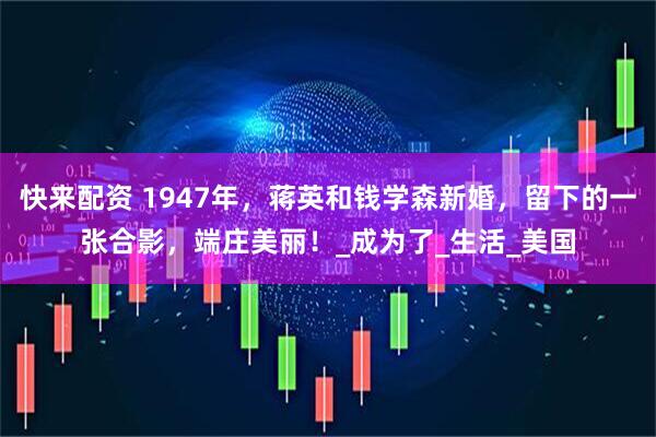快来配资 1947年，蒋英和钱学森新婚，留下的一张合影，端庄美丽！_成为了_生活_美国