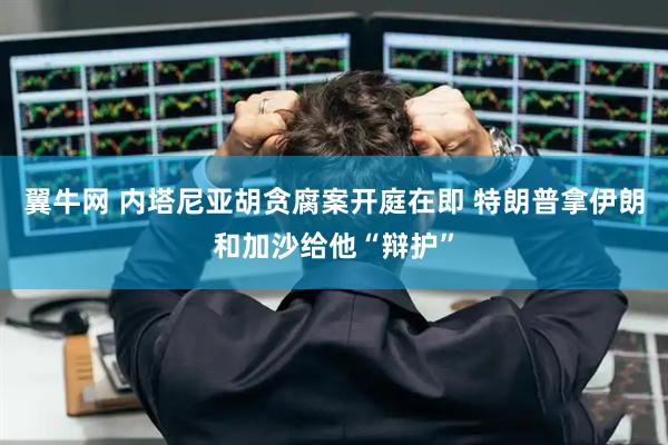 翼牛网 内塔尼亚胡贪腐案开庭在即 特朗普拿伊朗和加沙给他“辩护”