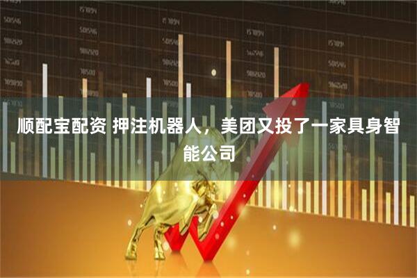 顺配宝配资 押注机器人，美团又投了一家具身智能公司