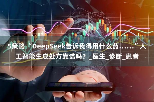 5策略 “DeepSeek告诉我得用什么药……”人工智能生成处方靠谱吗？_医生_诊断_患者