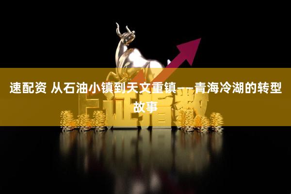速配资 从石油小镇到天文重镇——青海冷湖的转型故事