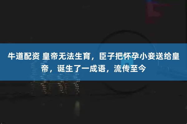 牛道配资 皇帝无法生育，臣子把怀孕小妾送给皇帝，诞生了一成语，流传至今