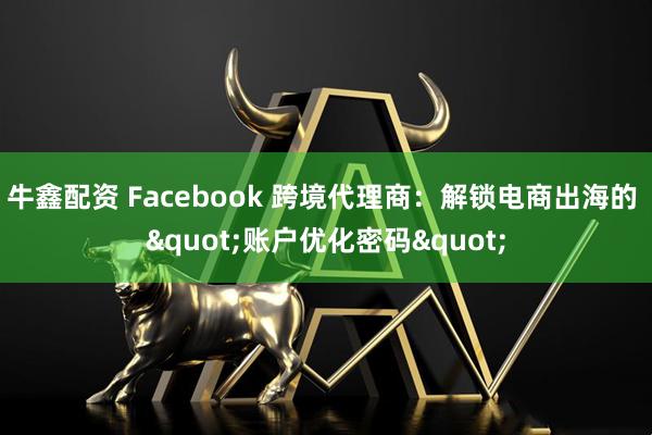 牛鑫配资 Facebook 跨境代理商：解锁电商出海的 "账户优化密码"
