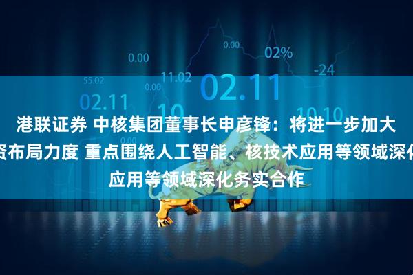 港联证券 中核集团董事长申彦锋：将进一步加大在广西投资布局力度 重点围绕人工智能、核技术应用等领域深化务实合作