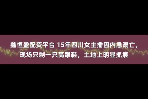 鑫恒盈配资平台 15年四川女主播因内急溺亡，现场只剩一只高跟鞋，土地上明显抓痕