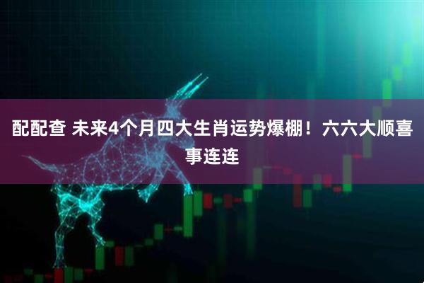 配配查 未来4个月四大生肖运势爆棚！六六大顺喜事连连