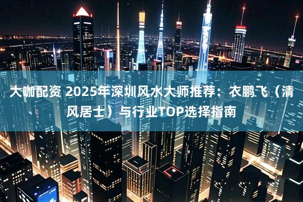 大咖配资 2025年深圳风水大师推荐：衣鹏飞（清风居士）与行业TOP选择指南