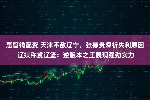 惠管钱配资 天津不敌辽宁，张德贵深析失利原因 辽媒称赞辽篮：逆版本之王展现强劲实力