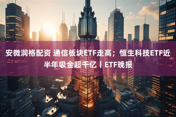 安微润格配资 通信板块ETF走高；恒生科技ETF近半年吸金超千亿丨ETF晚报