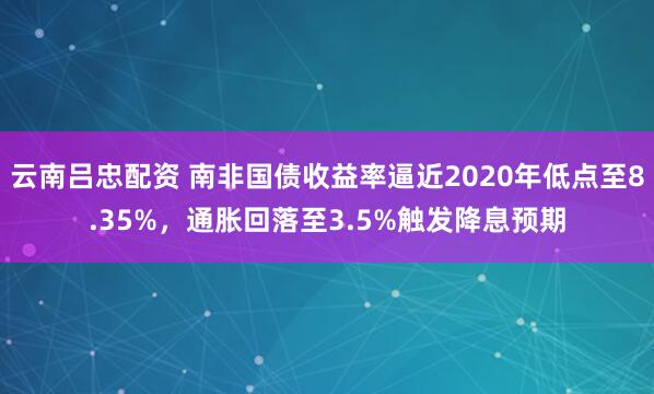云南吕忠配资 南非国债收益率逼近2020年低点至8.35%，通胀回落至3.5%触发降息预期