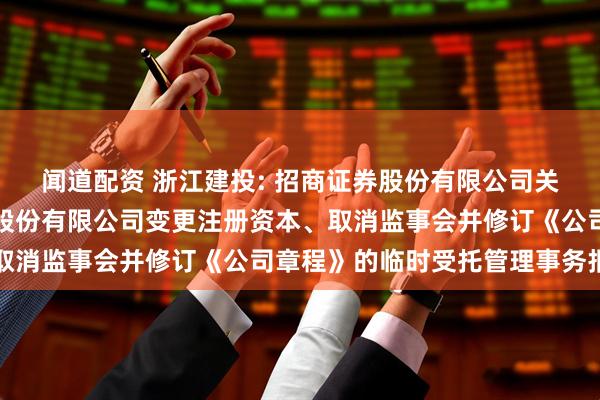 闻道配资 浙江建投: 招商证券股份有限公司关于浙江省建设投资集团股份有限公司变更注册资本、取消监事会并修订《公司章程》的临时受托管理事务报告